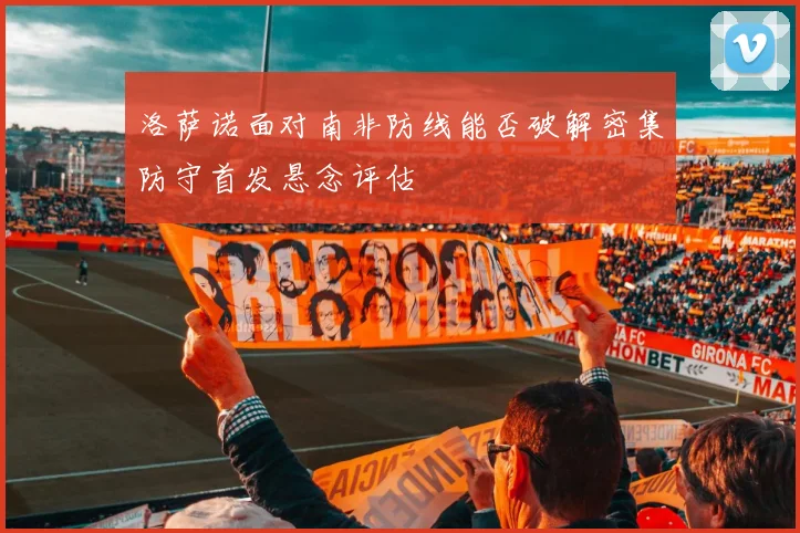 洛萨诺面对南非防线能否破解密集防守首发悬念评估