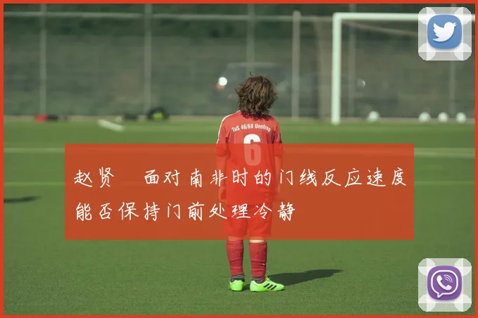 赵贤祐面对南非时的门线反应速度能否保持门前处理冷静