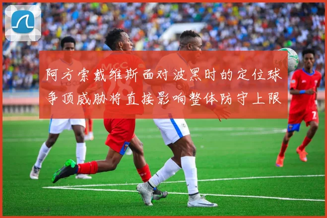 阿方索戴维斯面对波黑时的定位球争顶威胁将直接影响整体防守上限