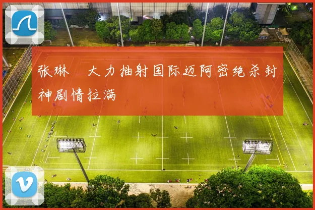 张琳芃大力抽射国际迈阿密绝杀封神剧情拉满