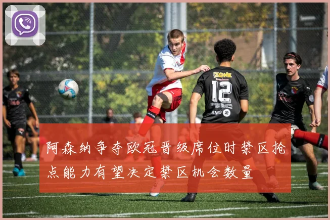 阿森纳争夺欧冠晋级席位时禁区抢点能力有望决定禁区机会数量