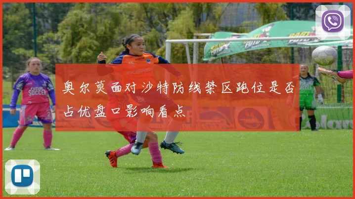 奥尔莫面对沙特防线禁区跑位是否占优盘口影响看点