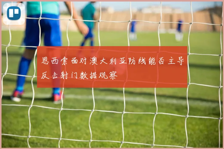 恩西索面对澳大利亚防线能否主导反击射门数据观察