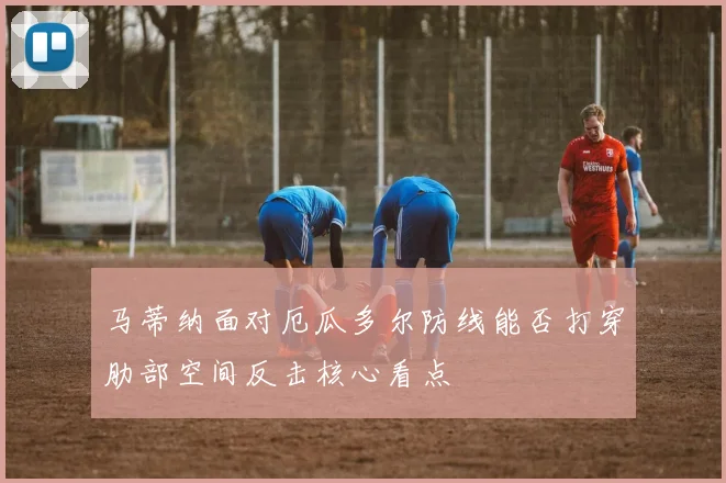 马蒂纳面对厄瓜多尔防线能否打穿肋部空间反击核心看点
