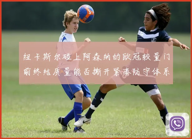 纽卡斯尔碰上阿森纳的欧冠较量门前终结质量能否撕开紧凑防守体系