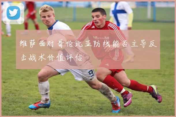 维萨面对哥伦比亚防线能否主导反击战术价值评估