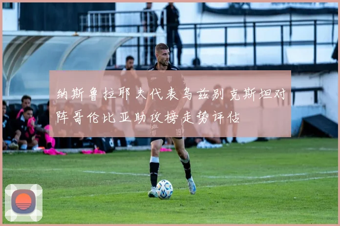 纳斯鲁拉耶夫代表乌兹别克斯坦对阵哥伦比亚助攻榜走势评估