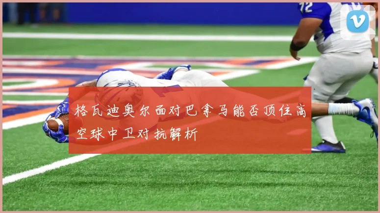 格瓦迪奥尔面对巴拿马能否顶住高空球中卫对抗解析