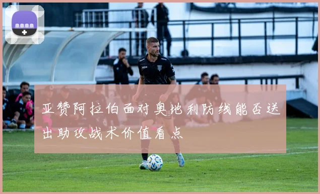 亚赞阿拉伯面对奥地利防线能否送出助攻战术价值看点