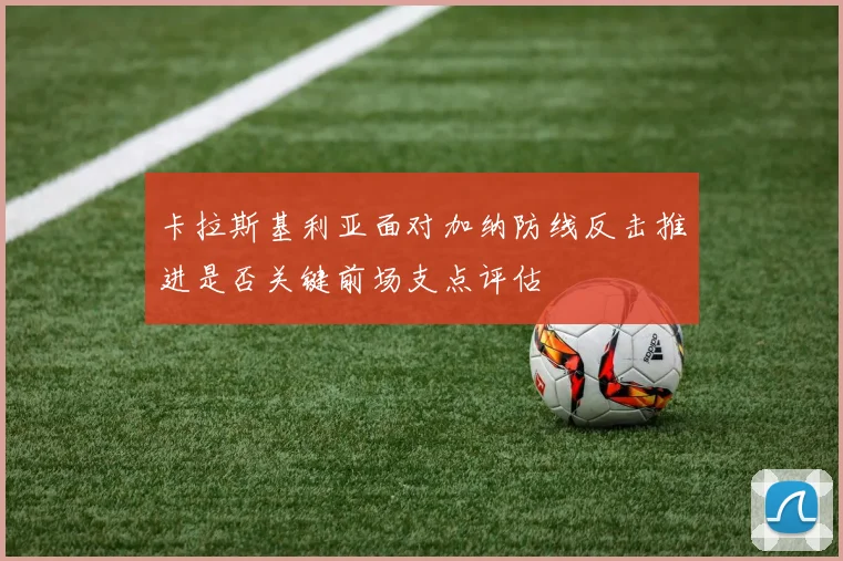 卡拉斯基利亚面对加纳防线反击推进是否关键前场支点评估