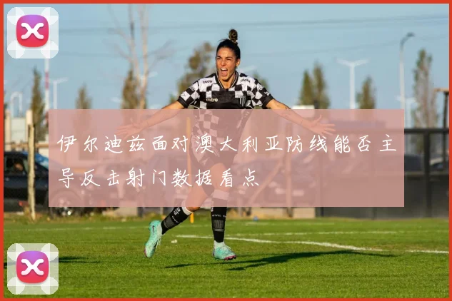 伊尔迪兹面对澳大利亚防线能否主导反击射门数据看点