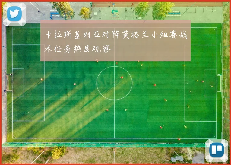 卡拉斯基利亚对阵英格兰小组赛战术任务热度观察