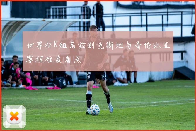 世界杯K组乌兹别克斯坦与哥伦比亚赛程难度看点