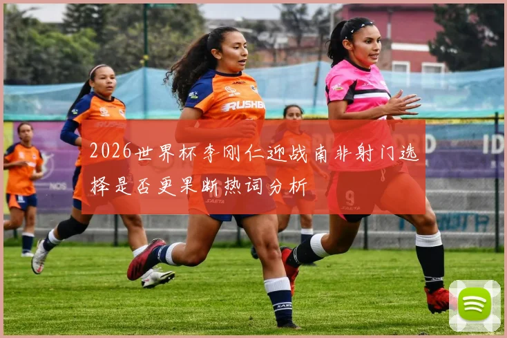 2026世界杯李刚仁迎战南非射门选择是否更果断热词分析