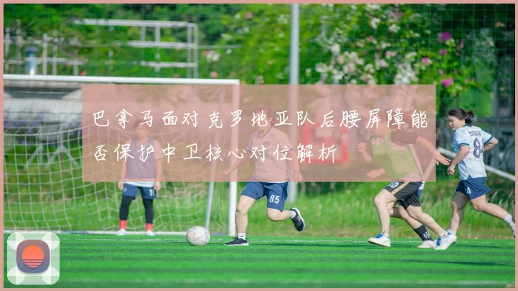 巴拿马面对克罗地亚队后腰屏障能否保护中卫核心对位解析