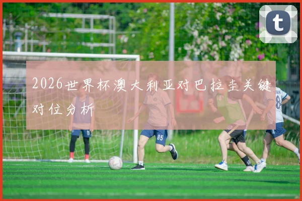 2026世界杯澳大利亚对巴拉圭关键对位分析