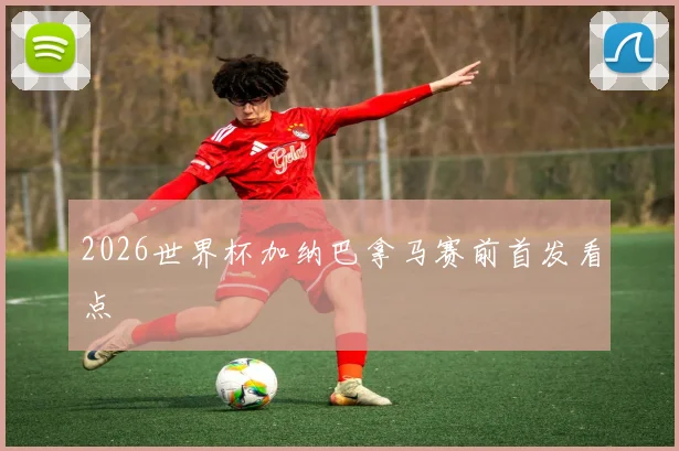 2026世界杯加纳巴拿马赛前首发看点