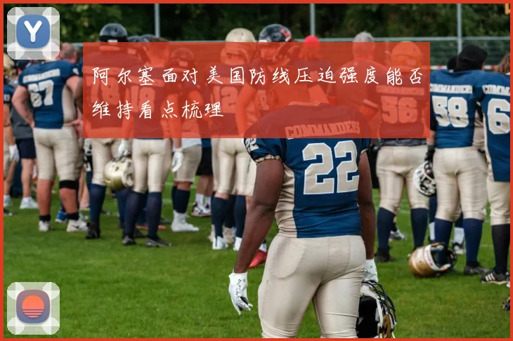 阿尔塞面对美国防线压迫强度能否维持看点梳理