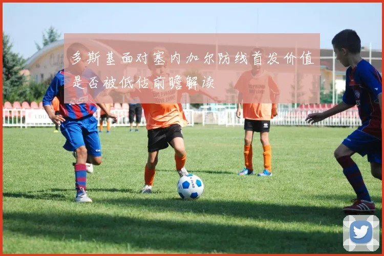 多斯基面对塞内加尔防线首发价值是否被低估前瞻解读