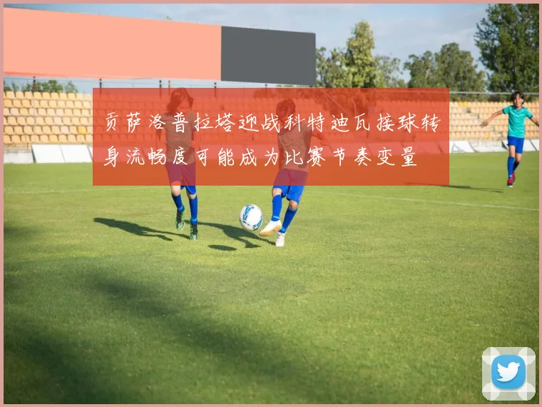贡萨洛普拉塔迎战科特迪瓦接球转身流畅度可能成为比赛节奏变量