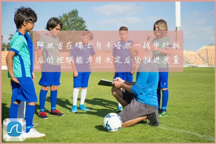 阿坎吉在瑞士与卡塔尔一战中对抗后的控球能力将决定后场推进质量