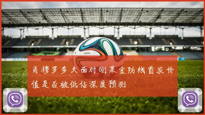 肖穆罗多夫面对刚果金防线首发价值是否被低估深度预测