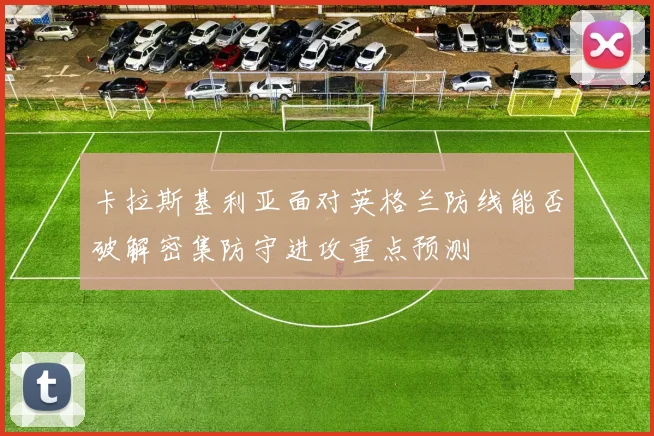 卡拉斯基利亚面对英格兰防线能否破解密集防守进攻重点预测