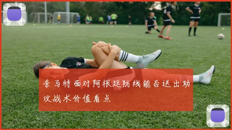 奈马特面对阿根廷防线能否送出助攻战术价值看点