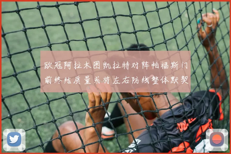 欧冠阿拉木图凯拉特对阵帕福斯门前终结质量或将左右防线整体默契