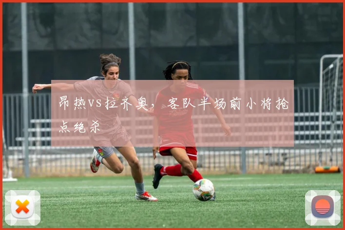 昂热vs拉齐奥，客队半场前小将抢点绝杀