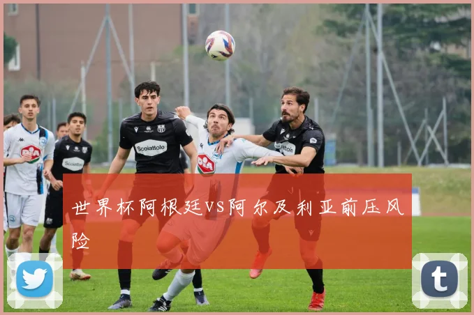 世界杯阿根廷vs阿尔及利亚前压风险