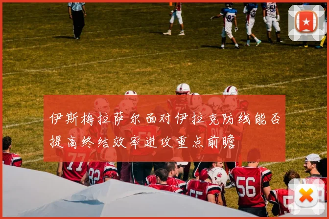 伊斯梅拉萨尔面对伊拉克防线能否提高终结效率进攻重点前瞻