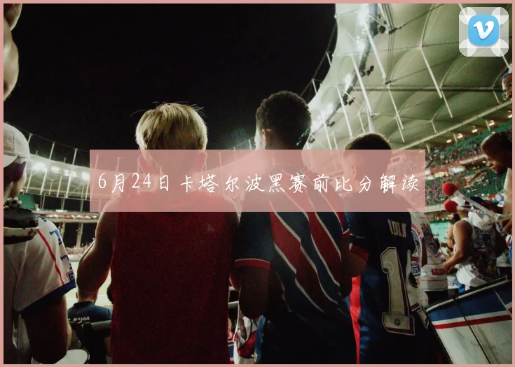 6月24日卡塔尔波黑赛前比分解读