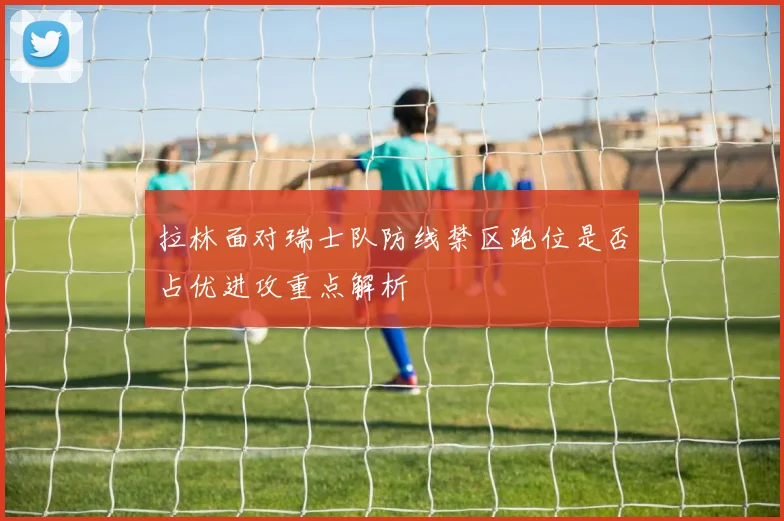 拉林面对瑞士队防线禁区跑位是否占优进攻重点解析