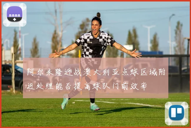 阿尔米隆迎战澳大利亚点球区域附近处理能否提高球队门前效率