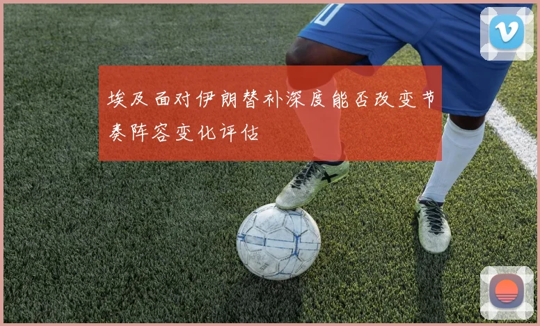 埃及面对伊朗替补深度能否改变节奏阵容变化评估