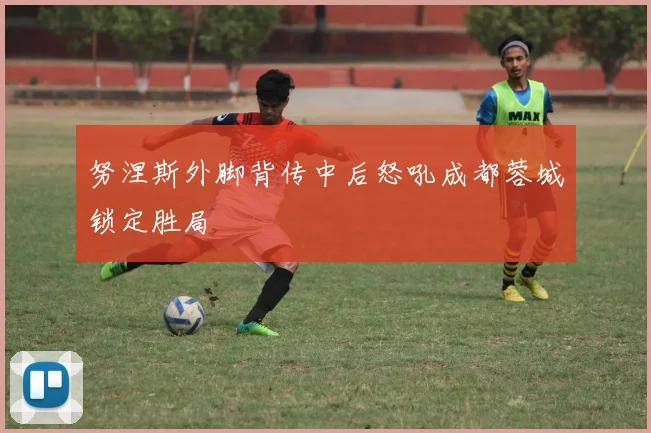 努涅斯外脚背传中后怒吼成都蓉城锁定胜局