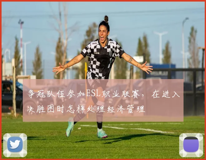 争冠队伍参加ESL职业联赛，在进入决胜图时怎样处理经济管理