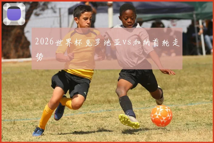 2026世界杯克罗地亚vs加纳首轮走势