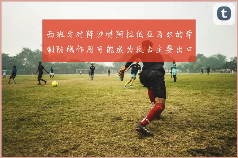 西班牙对阵沙特阿拉伯亚马尔的牵制防线作用可能成为反击主要出口