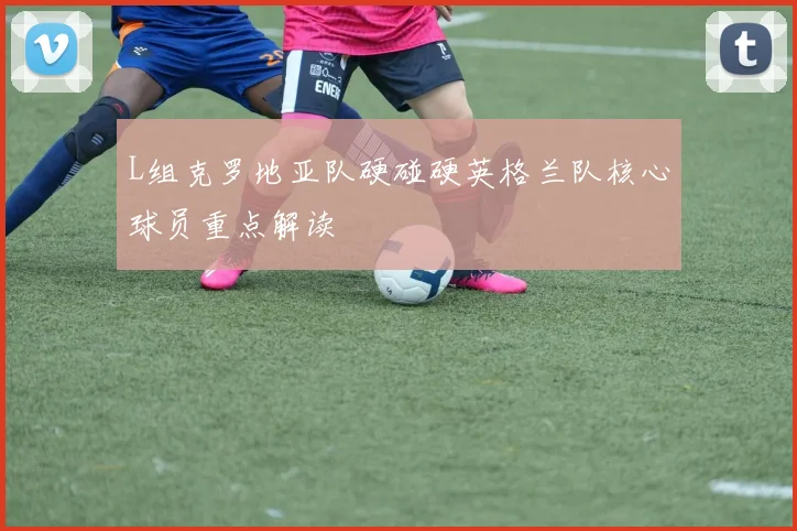 L组克罗地亚队硬碰硬英格兰队核心球员重点解读