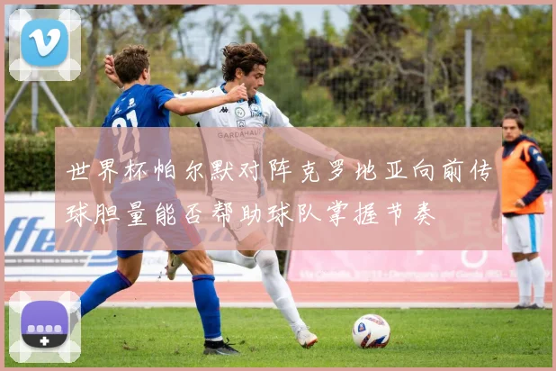 世界杯帕尔默对阵克罗地亚向前传球胆量能否帮助球队掌握节奏
