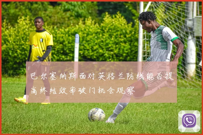巴尔塞纳斯面对英格兰防线能否提高终结效率破门机会观察